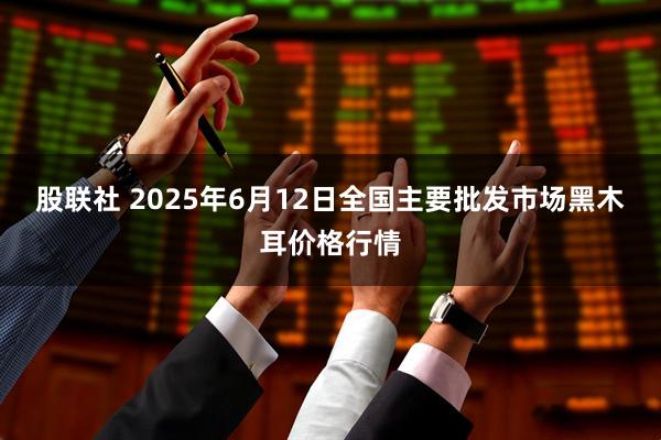 股联社 2025年6月12日全国主要批发市场黑木耳价格行情