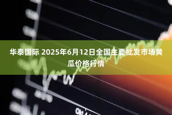 华泰国际 2025年6月12日全国主要批发市场黄瓜价格行情