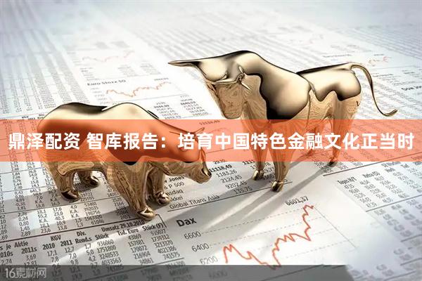 鼎泽配资 智库报告：培育中国特色金融文化正当时