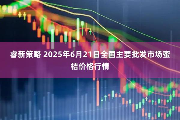 睿新策略 2025年6月21日全国主要批发市场蜜桔价格行情