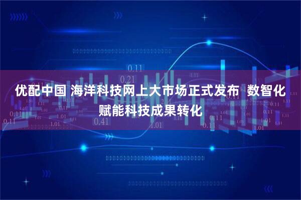 优配中国 海洋科技网上大市场正式发布  数智化赋能科技成果转化