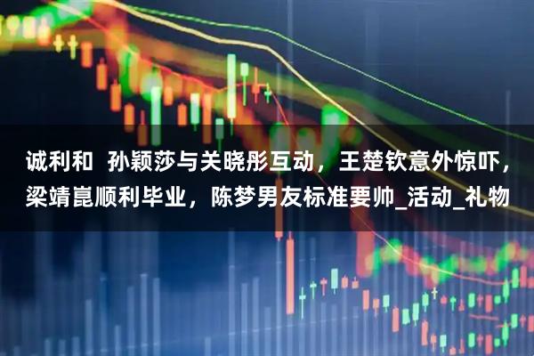 诚利和  孙颖莎与关晓彤互动，王楚钦意外惊吓，梁靖崑顺利毕业，陈梦男友标准要帅_活动_礼物