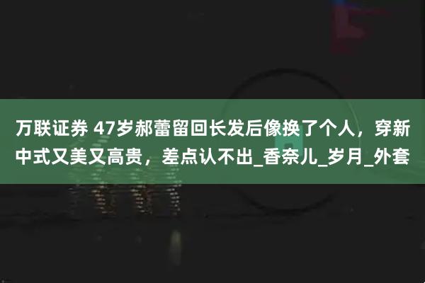 万联证券 47岁郝蕾留回长发后像换了个人，穿新中式又美又高贵，差点认不出_香奈儿_岁月_外套