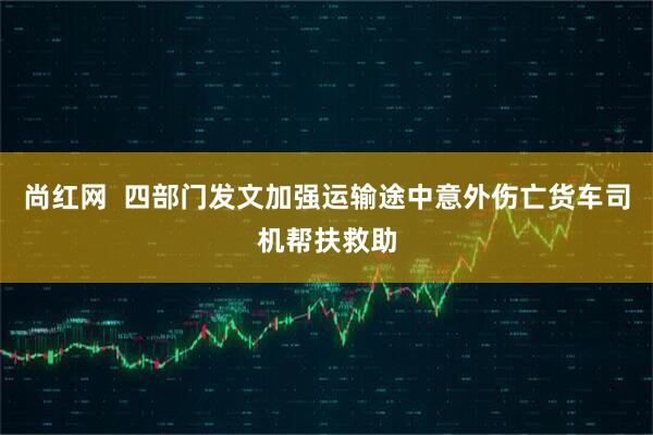 尚红网  四部门发文加强运输途中意外伤亡货车司机帮扶救助