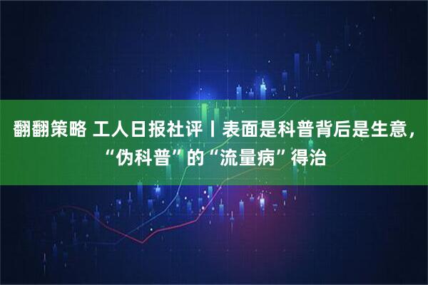 翻翻策略 工人日报社评丨表面是科普背后是生意，“伪科普”的“流量病”得治